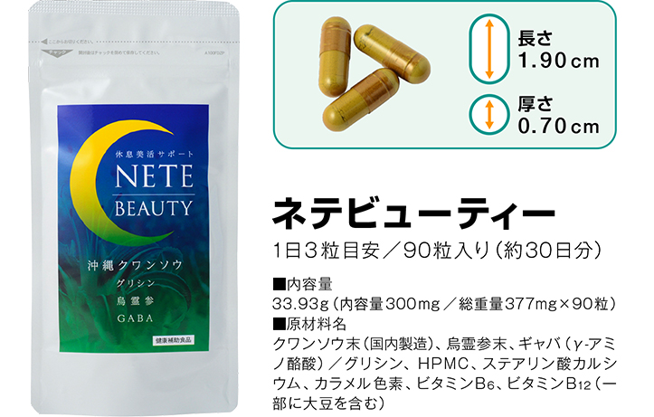 ネテビューティー 1日3粒目安/90粒入り(約30日分) ■内容量 33.93g(内容量300mg/総重量377mg×90粒) ■原材料名 クワンソウ末(国内製造)、烏霊参末、ギャバ(γ-アミノ酪酸) / グリシン、HPMC、ステアリン酸カルシウム、カラメル色素、ビタミンB6、ビタミンB12(一部に大豆を含む)