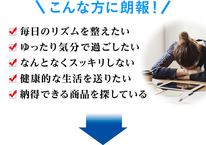 こんな方に朗報！ 毎日のリズムを整えたい ゆったり気分で過ごしたい なんとなくスッキリしない 健康的な生活を送りたい 納得できる商品を探している