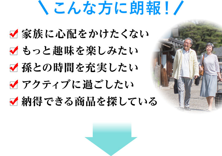 こんな方に朗報 家族に心配をかけたくない もっと趣味を楽しみたい 孫との時間を充実したい アクティブに過ごしたい 納得できる商品を探している