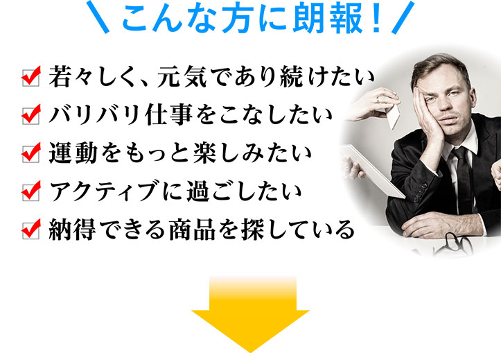 こんな方に朗報 若々しく、元気であり続けたい バリバリ仕事をこなしたい 運動をもっと楽しみたい アクティブに過ごしたい 納得できる商品を探している